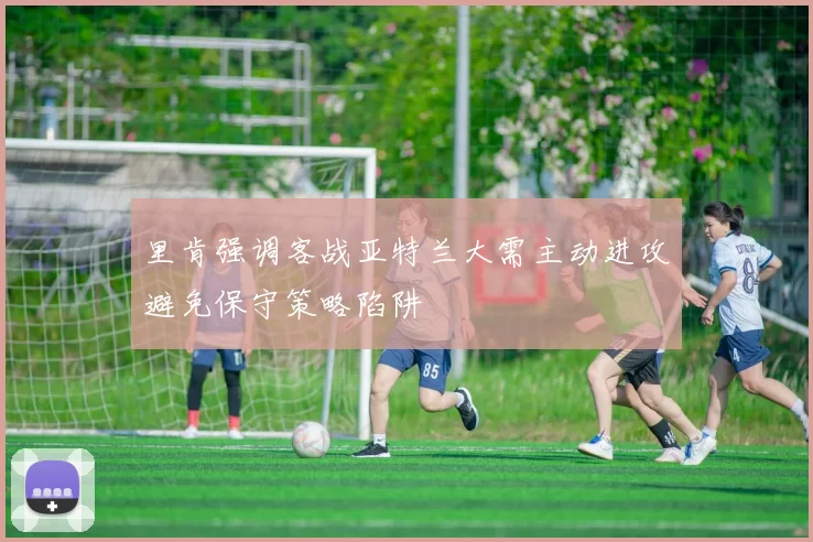 里肯强调客战亚特兰大需主动进攻避免保守策略陷阱