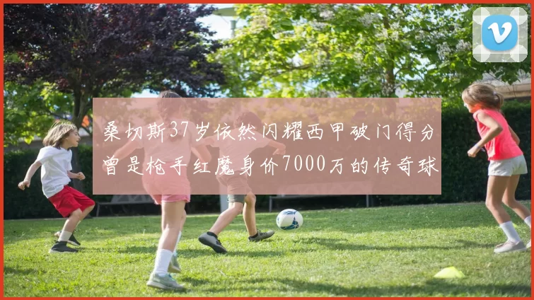 桑切斯37岁依然闪耀西甲破门得分曾是枪手红魔身价7000万的传奇球星