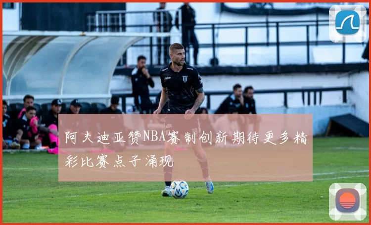 阿夫迪亚赞NBA赛制创新期待更多精彩比赛点子涌现
