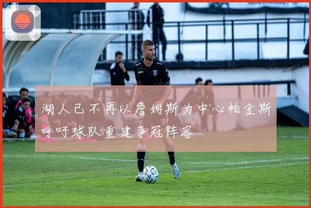 湖人已不再以詹姆斯为中心帕金斯呼吁球队重建争冠阵容