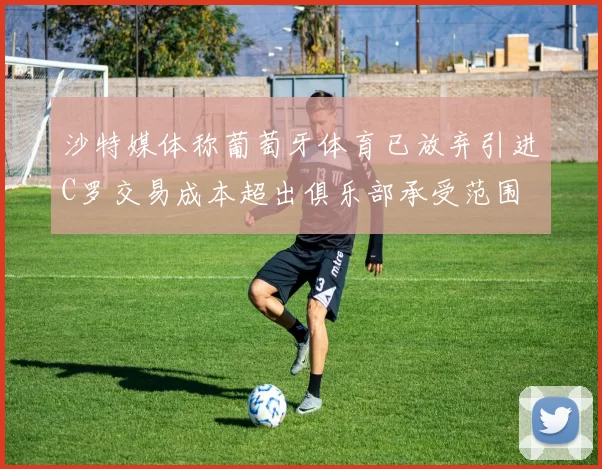 沙特媒体称葡萄牙体育已放弃引进C罗交易成本超出俱乐部承受范围