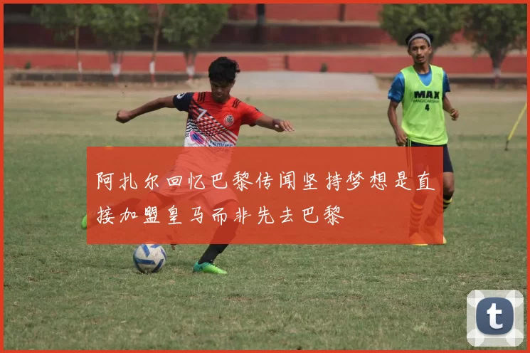 阿扎尔回忆巴黎传闻坚持梦想是直接加盟皇马而非先去巴黎