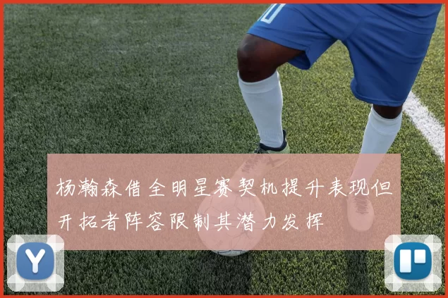 杨瀚森借全明星赛契机提升表现但开拓者阵容限制其潜力发挥