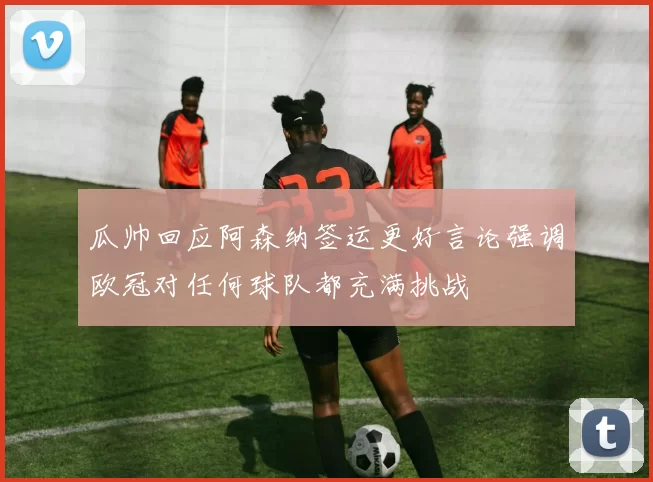 瓜帅回应阿森纳签运更好言论强调欧冠对任何球队都充满挑战