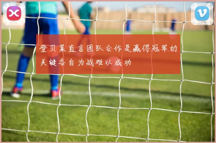 登贝莱直言团队合作是赢得冠军的关键各自为战难以成功