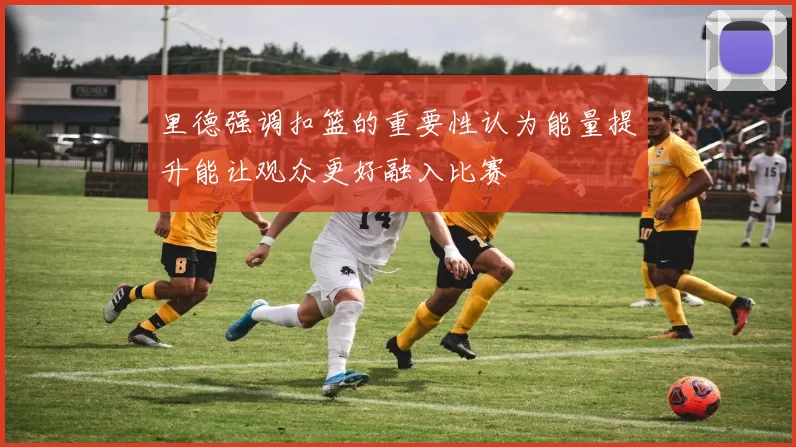里德强调扣篮的重要性认为能量提升能让观众更好融入比赛