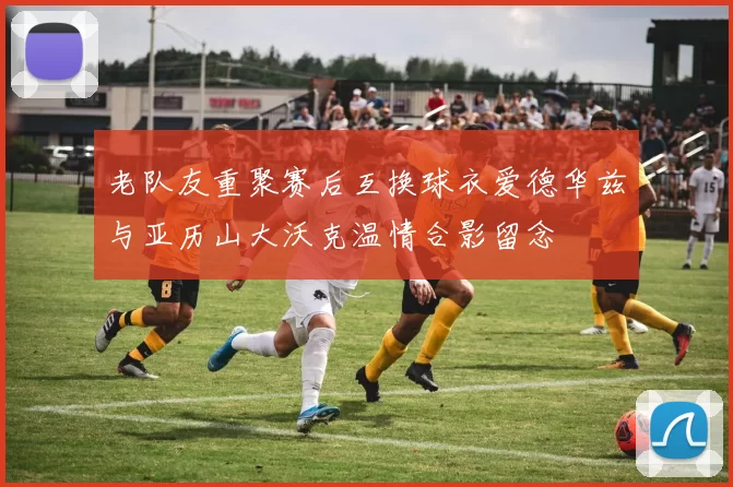 老队友重聚赛后互换球衣爱德华兹与亚历山大沃克温情合影留念
