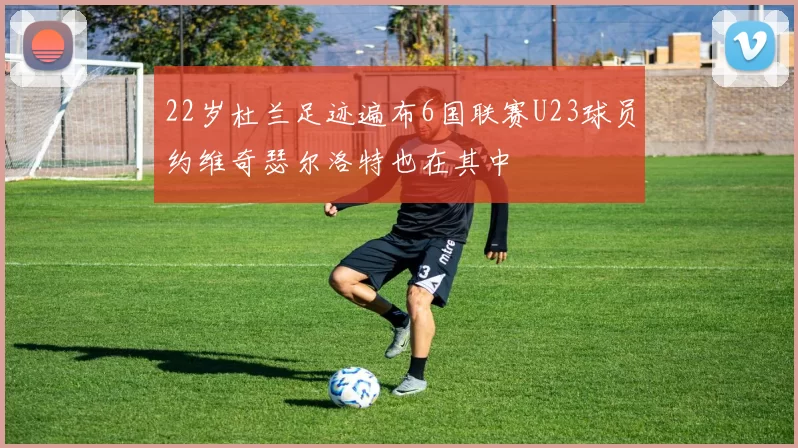 22岁杜兰足迹遍布6国联赛U23球员约维奇瑟尔洛特也在其中