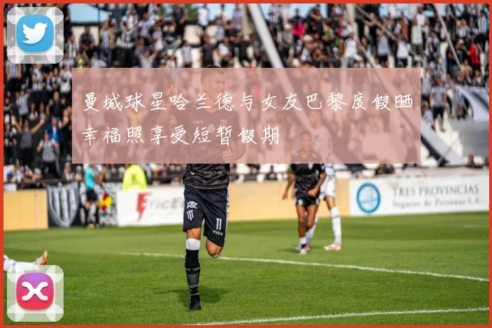 曼城球星哈兰德与女友巴黎度假晒幸福照享受短暂假期