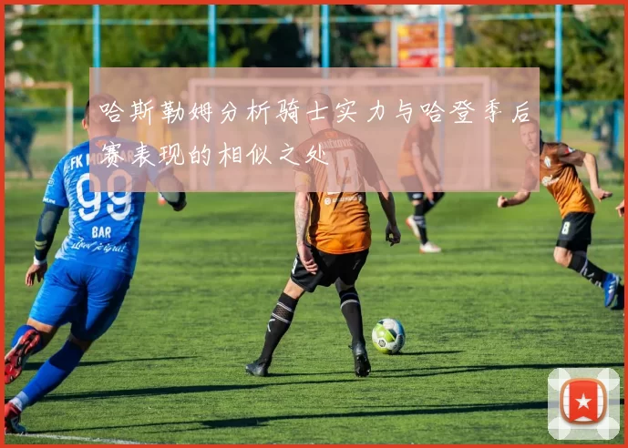 哈斯勒姆分析骑士实力与哈登季后赛表现的相似之处