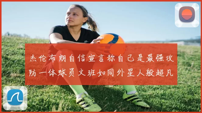 杰伦布朗自信宣言称自己是最强攻防一体球员文班如同外星人般超凡脱俗