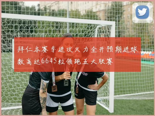 拜仁本赛季进攻火力全开预期进球数高达6645粒领跑五大联赛