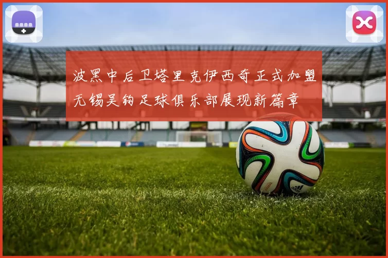 波黑中后卫塔里克伊西奇正式加盟无锡吴钩足球俱乐部展现新篇章