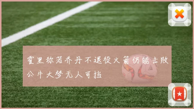 霍里称若乔丹不退役火箭仍能击败公牛大梦无人可挡