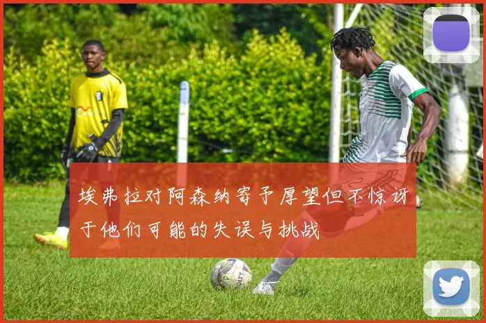 埃弗拉对阿森纳寄予厚望但不惊讶于他们可能的失误与挑战