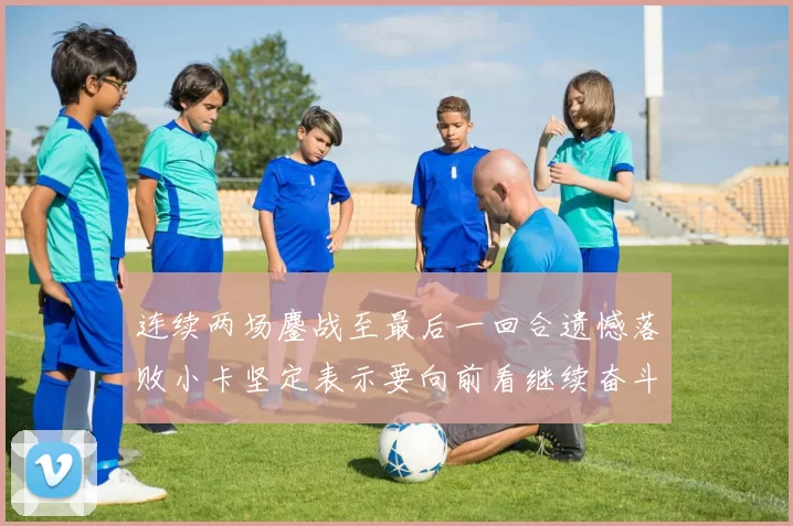 连续两场鏖战至最后一回合遗憾落败小卡坚定表示要向前看继续奋斗