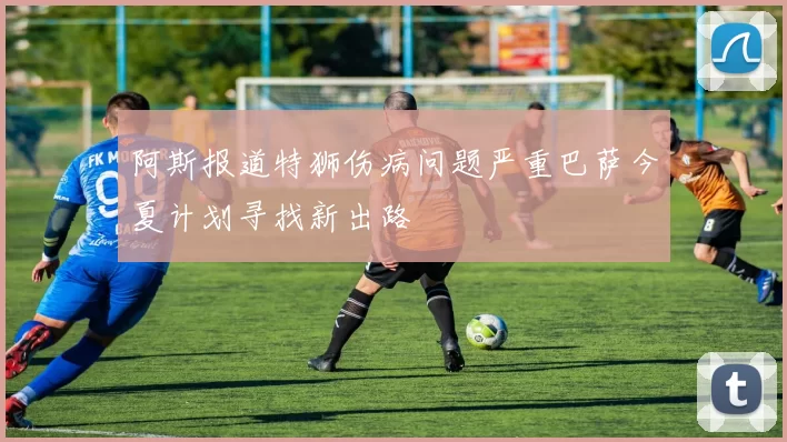 阿斯报道特狮伤病问题严重巴萨今夏计划寻找新出路