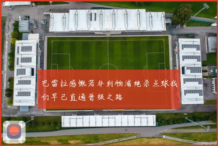 巴雷拉感慨若非利物浦绝杀点球我们早已直通晋级之路