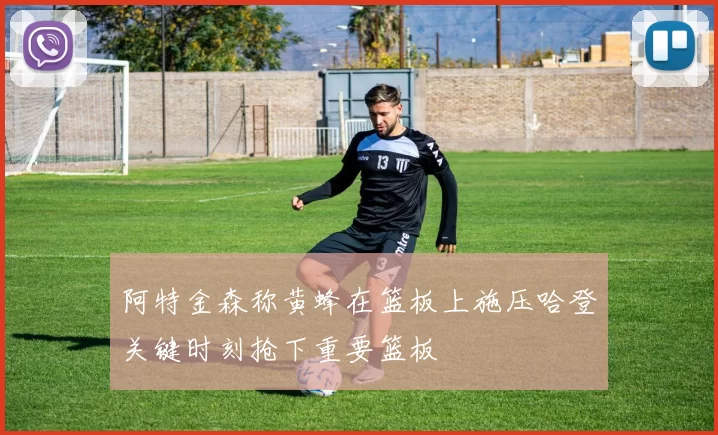 阿特金森称黄蜂在篮板上施压哈登关键时刻抢下重要篮板