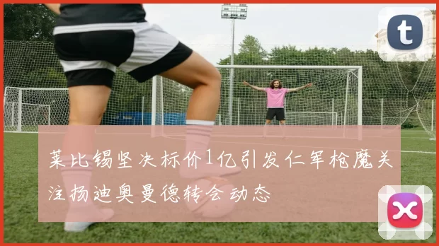 莱比锡坚决标价1亿引发仁军枪魔关注扬迪奥曼德转会动态
