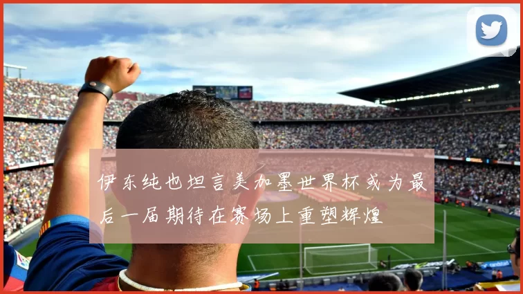 伊东纯也坦言美加墨世界杯或为最后一届期待在赛场上重塑辉煌