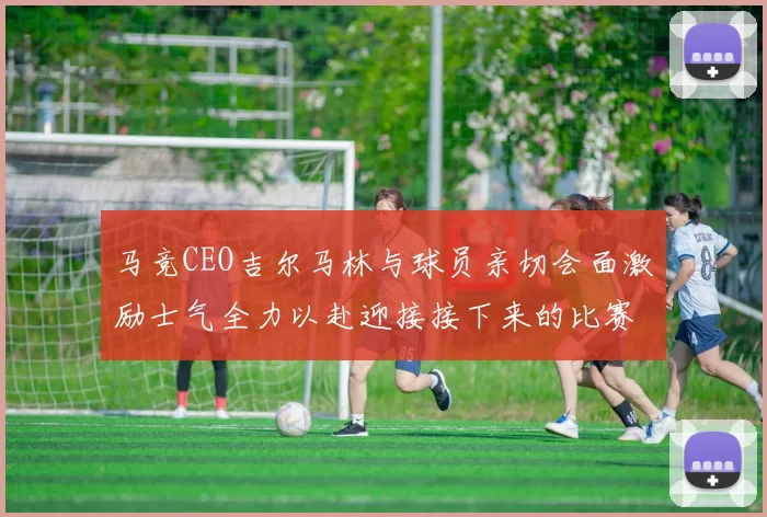 马竞CEO吉尔马林与球员亲切会面激励士气全力以赴迎接接下来的比赛