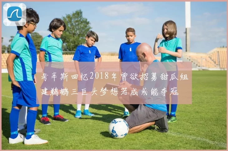 考辛斯回忆2018年曾欲招募甜瓜组建鹈鹕三巨头梦想若成或能夺冠