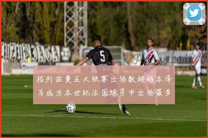 格列兹曼五大联赛出场数超越本泽马成为本世纪法国球员中出场最多者