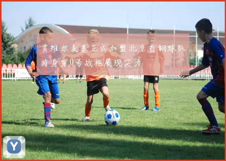 贾维尔麦基正式加盟北京首钢球队将身穿0号战袍展现实力