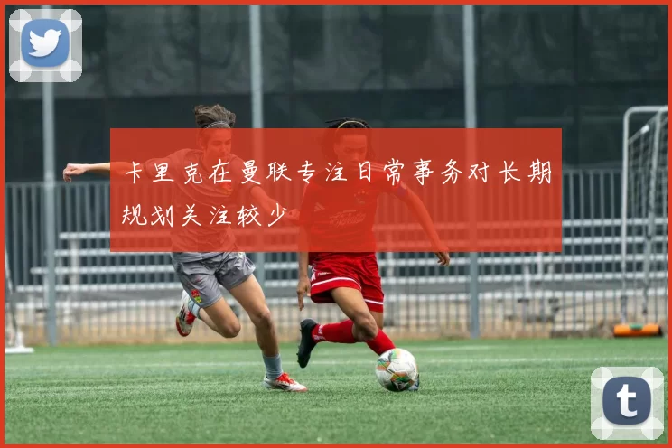 卡里克在曼联专注日常事务对长期规划关注较少