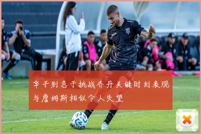 华子别急于挑战乔丹关键时刻表现与詹姆斯相似令人失望
