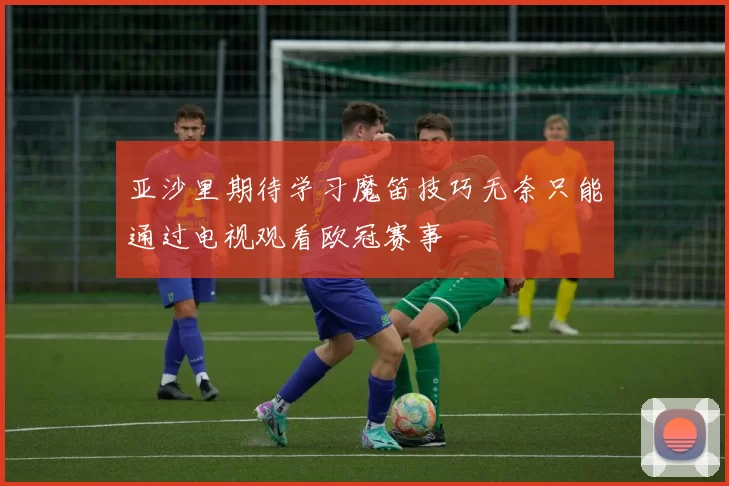 亚沙里期待学习魔笛技巧无奈只能通过电视观看欧冠赛事