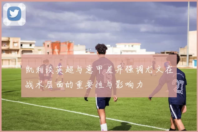 凯利谈英超与意甲差异强调尤文在战术层面的重要性与影响力