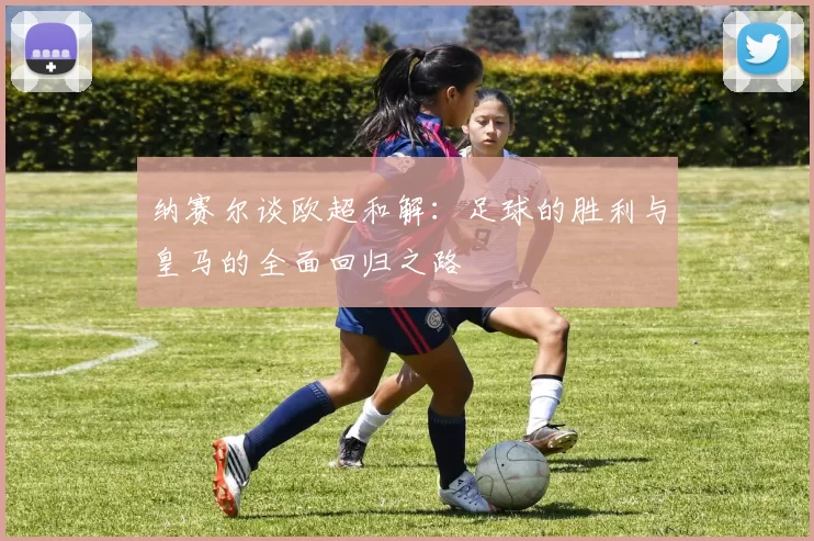 纳赛尔谈欧超和解：足球的胜利与皇马的全面回归之路
