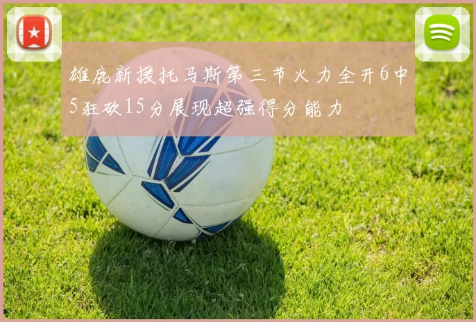 雄鹿新援托马斯第三节火力全开6中5狂砍15分展现超强得分能力